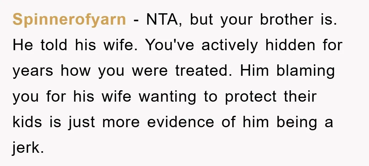 Spinnerofyarn − NTA, but your brother is. He told his wife. You've actively hidden for years how you were treated. Him blaming you for his wife wanting to protect their...