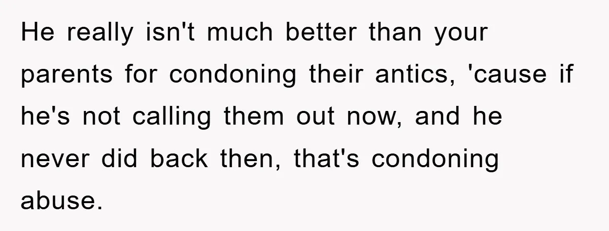 He really isn't much better than your parents for condoning their antics, 'cause if he's not calling them out now, and he never did back then, that's condoning abuse.