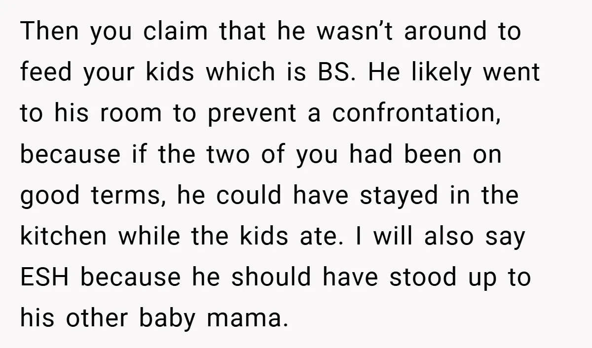 Then you claim that he wasn’t around to feed your kids which is BS. He likely went to his room to prevent a confrontation, because if the two of you...