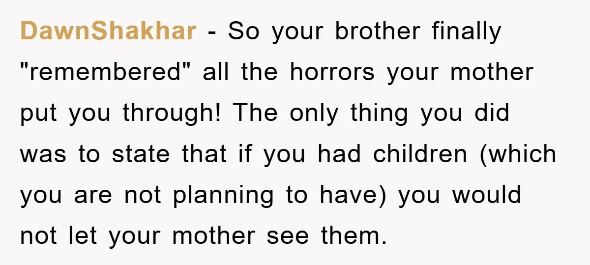 DawnShakhar − So your brother finally "remembered" all the horrors your mother put you through! The only thing you did was to state that if you had children (which you...