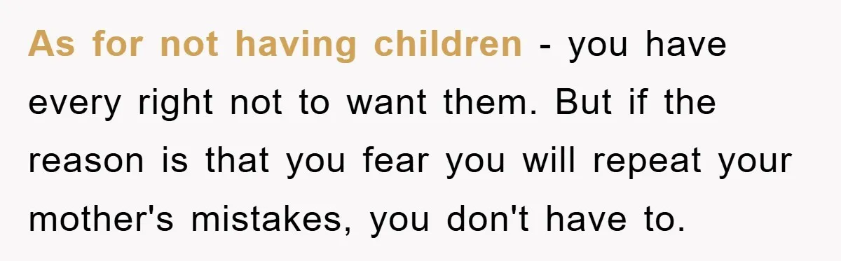 As for not having children - you have every right not to want them. But if the reason is that you fear you will repeat your mother's mistakes, you don't...