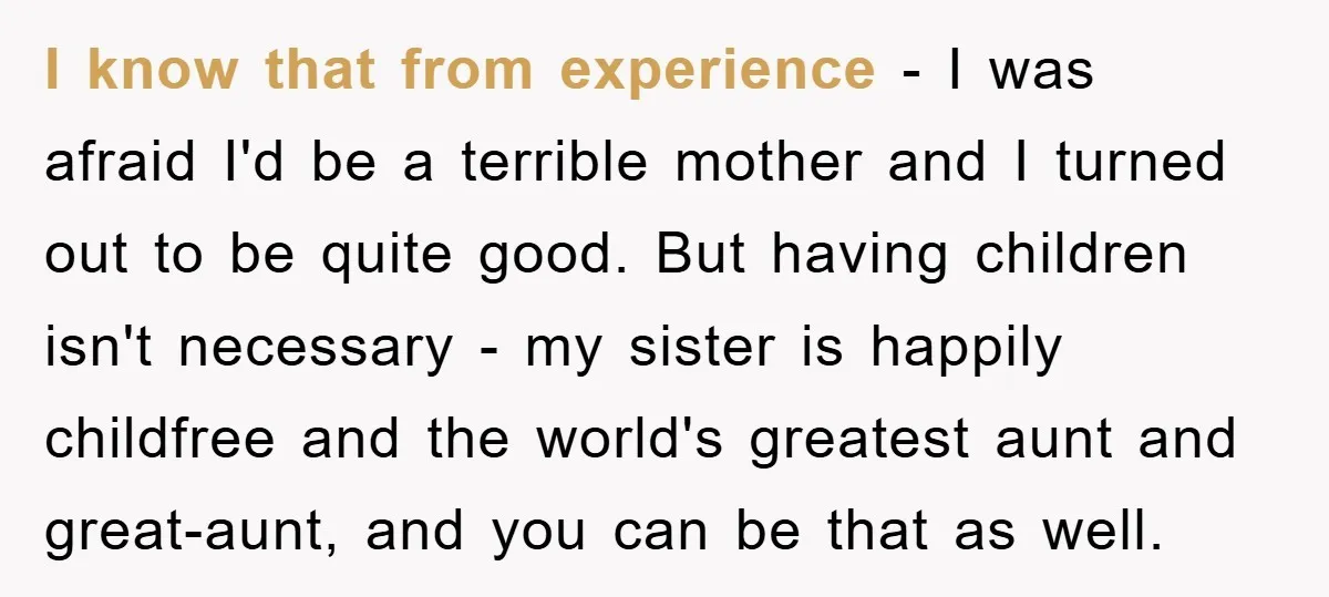 I know that from experience - I was afraid I'd be a terrible mother and I turned out to be quite good. But having children isn't necessary - my sister...