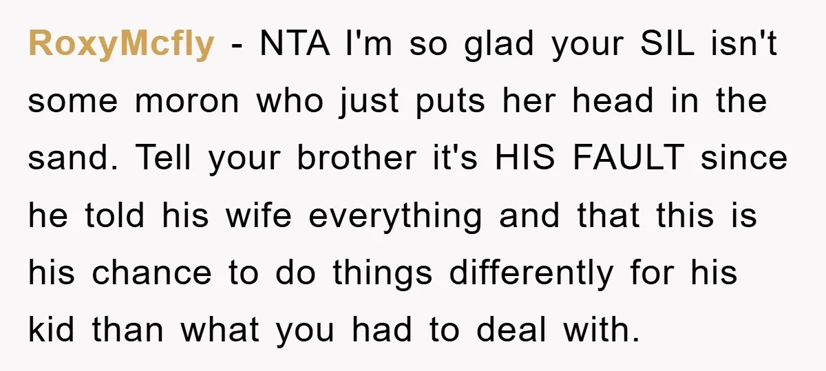 RoxyMcfly − NTA I'm so glad your SIL isn't some moron who just puts her head in the sand. Tell your brother it's HIS FAULT since he told his wife...