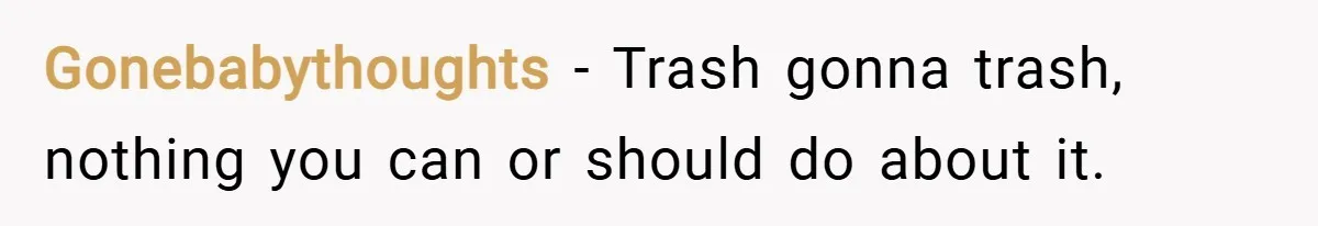 Gonebabythoughts − Trash gonna trash, nothing you can or should do about it.