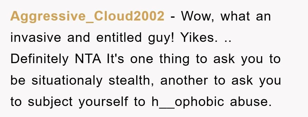 Aggressive_Cloud2002 - Wow, what an invasive and entitled guy! Yikes. .. Definitely NTA It's one thing to ask you to be situationaly stealth, another to ask you to subject yourself...