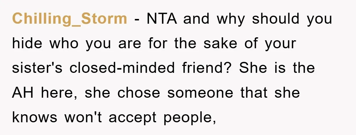 Chilling_Storm - NTA and why should you hide who you are for the sake of your sister's closed-minded friend? She is the AH here, she chose someone that she knows...