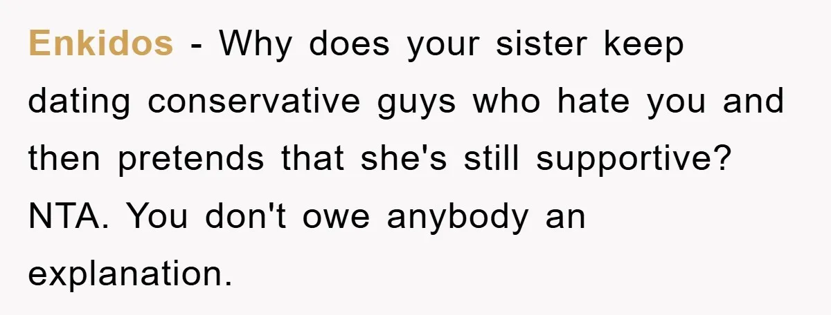 Enkidos - Why does your sister keep dating conservative guys who hate you and then pretends that she's still supportive? NTA. You don't owe anybody an explanation.