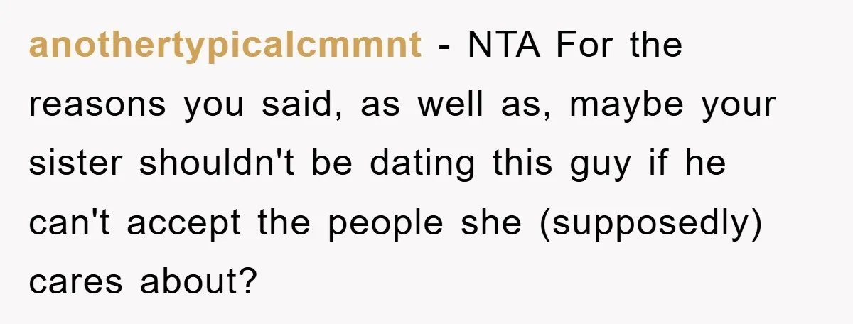anothertypicalcmmnt - NTA For the reasons you said, as well as, maybe your sister shouldn't be dating this guy if he can't accept the people she (supposedly) cares about?