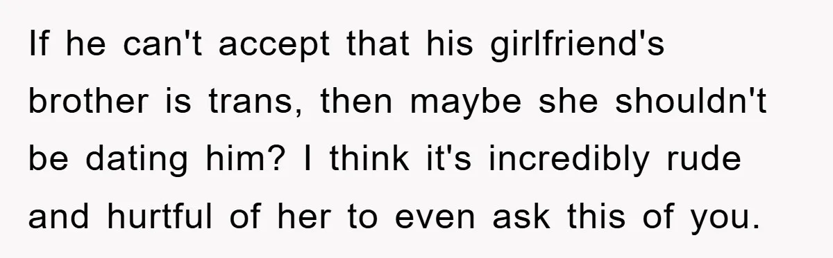 If he can't accept that his girlfriend's brother is trans, then maybe she shouldn't be dating him? I think it's incredibly rude and hurtful of her to even ask this...