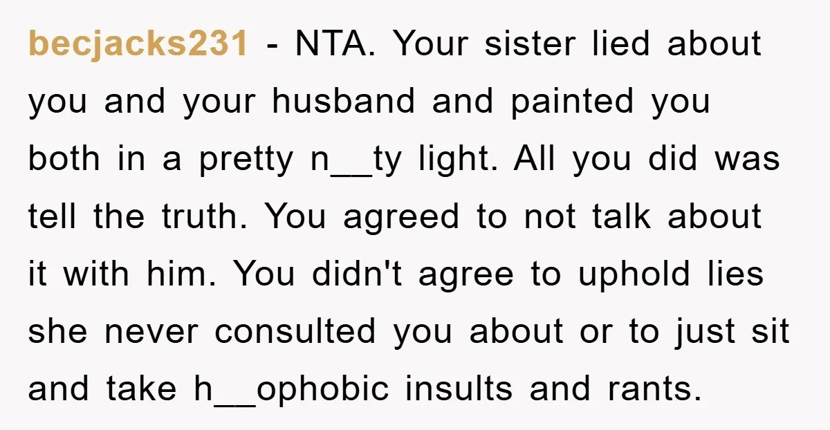 becjacks231 - NTA. Your sister lied about you and your husband and painted you both in a pretty n__ty light. All you did was tell the truth. You agreed to...