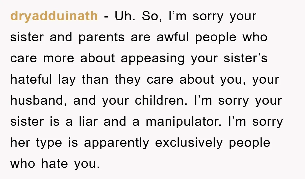dryadduinath - Uh. So, I’m sorry your sister and parents are awful people who care more about appeasing your sister’s hateful lay than they care about you, your husband, and...