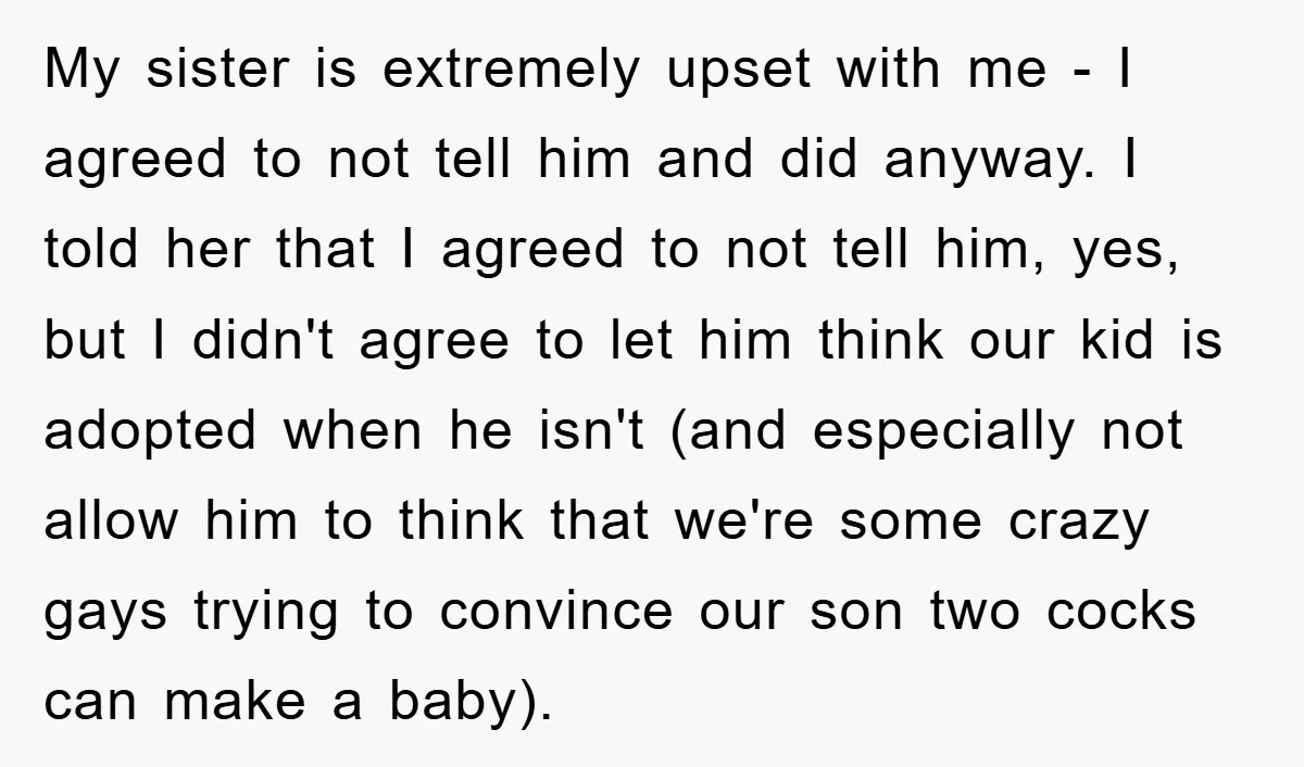 My sister is extremely upset with me - I agreed to not tell him and did anyway. I told her that I agreed to not tell him, yes, but I...