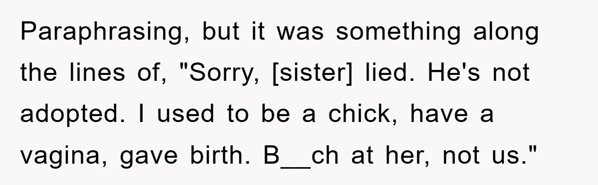 Paraphrasing, but it was something along the lines of, "Sorry, [sister] lied. He's not adopted. I used to be a chick, have a vagina, gave birth. B__ch at her, not...