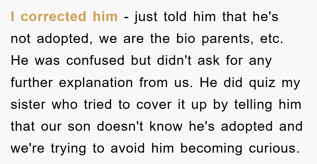 I corrected him - just told him that he's not adopted, we are the bio parents, etc. He was confused but didn't ask for any further explanation from us. He...