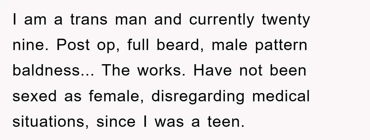 I am a trans man and currently twenty nine. Post op, full beard, male pattern baldness... The works. Have not been sexed as female, disregarding medical situations, since I was...