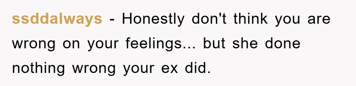ssddalways - Honestly don't think you are wrong on your feelings... but she done nothing wrong your ex did.