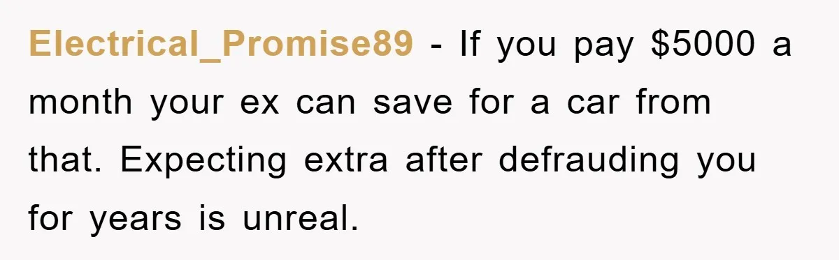 Electrical_Promise89 - If you pay $5000 a month your ex can save for a car from that. Expecting extra after defrauding you for years is unreal.