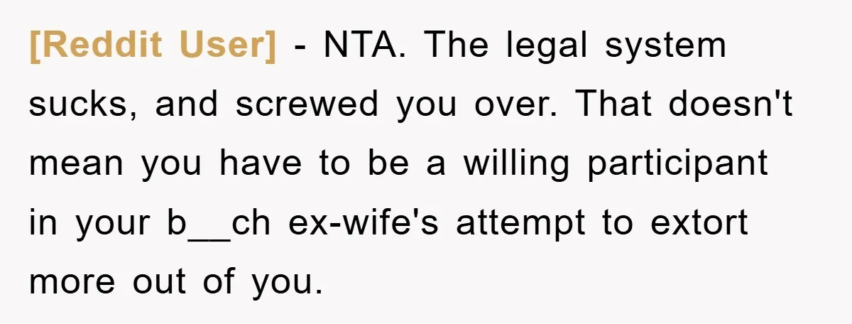 [Reddit User] - NTA. The legal system sucks, and screwed you over. That doesn't mean you have to be a willing participant in your b__ch ex-wife's attempt to extort more...