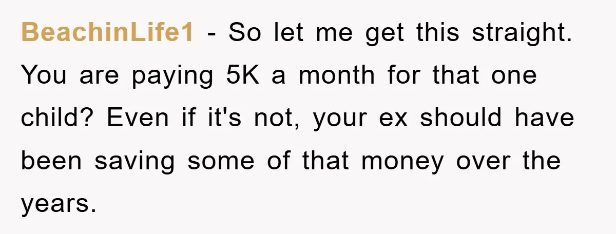 BeachinLife1 - So let me get this straight. You are paying 5K a month for that one child? Even if it's not, your ex should have been saving some of...