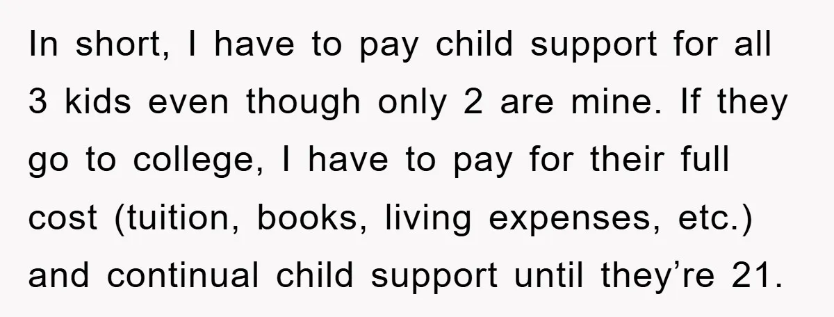 In short, I have to pay child support for all 3 kids even though only 2 are mine. If they go to college, I have to pay for their full...