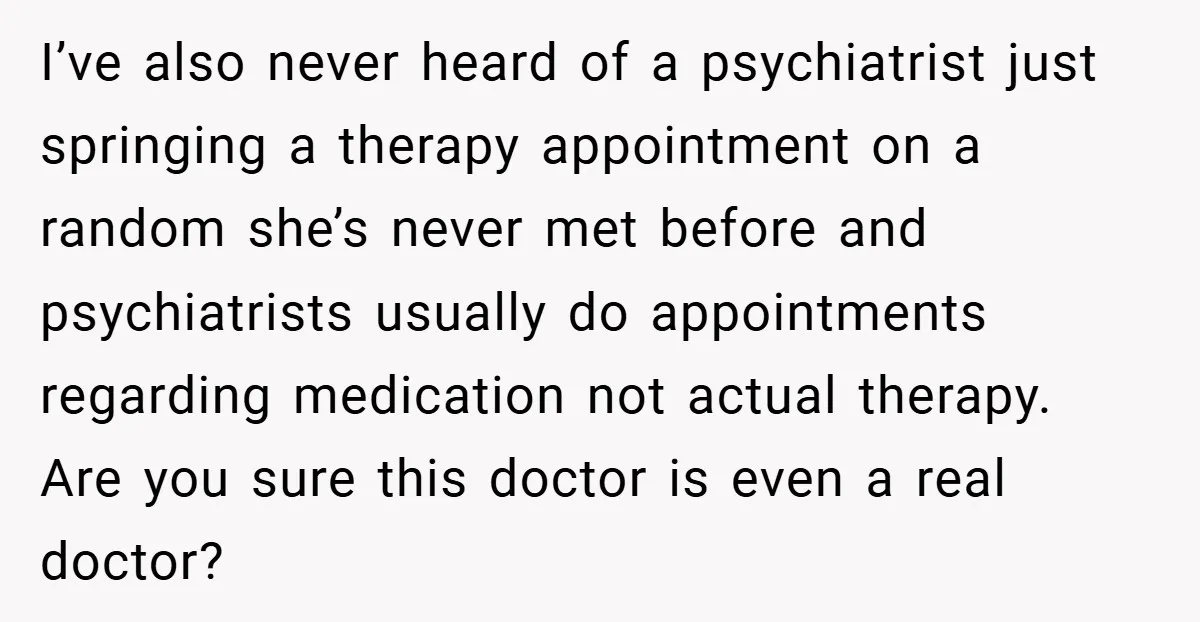 I’ve also never heard of a psychiatrist just springing a therapy appointment on a random she’s never met before and psychiatrists usually do appointments regarding medication not actual therapy. Are...