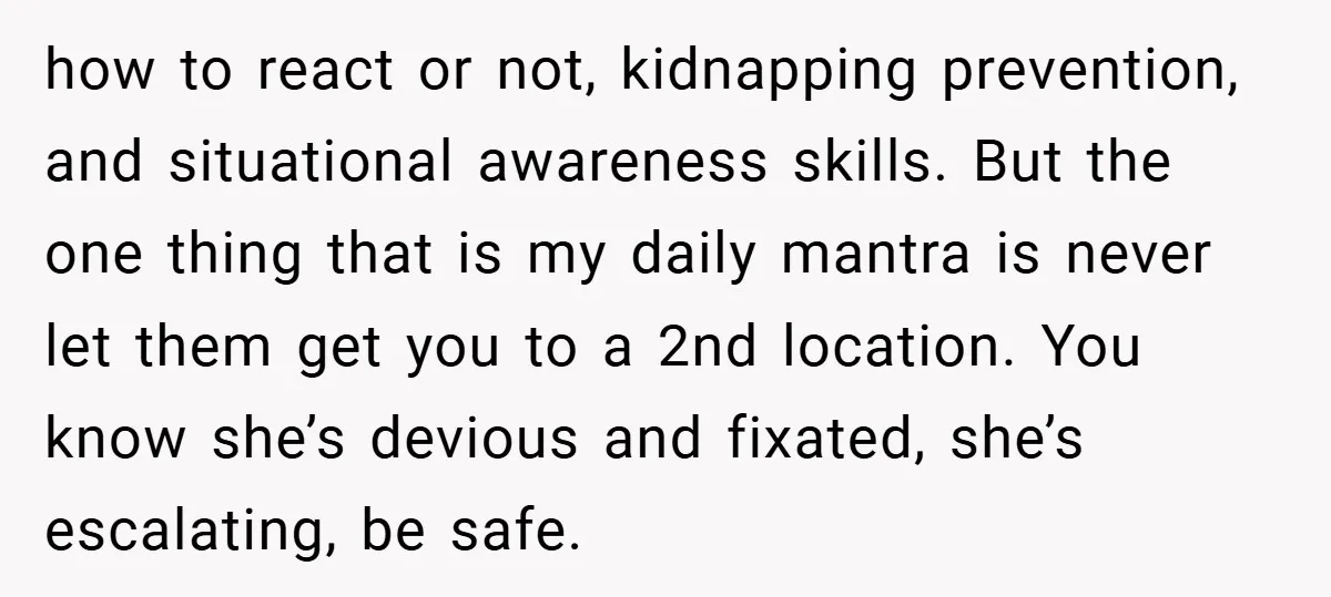 how to react or not, kidnapping prevention, and situational awareness skills. But the one thing that is my daily mantra is never let them get you to a 2nd location....