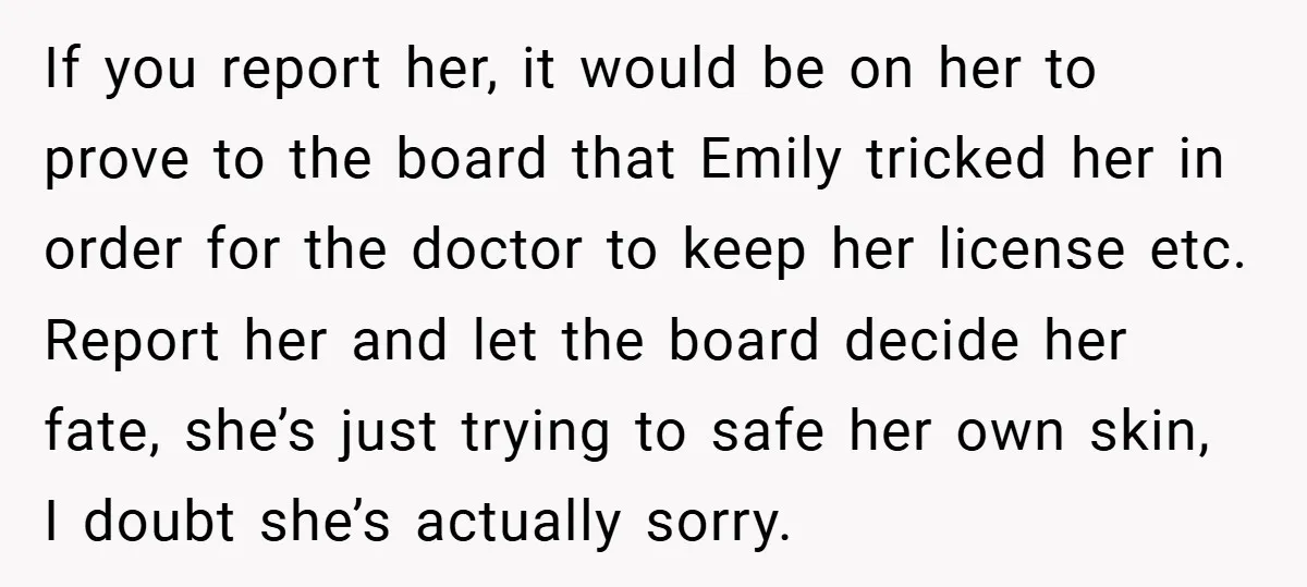 If you report her, it would be on her to prove to the board that Emily tricked her in order for the doctor to keep her license etc. Report her...