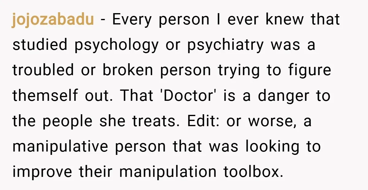 jojozabadu − Every person I ever knew that studied psychology or psychiatry was a troubled or broken person trying to figure themself out. That 'Doctor' is a danger to the...