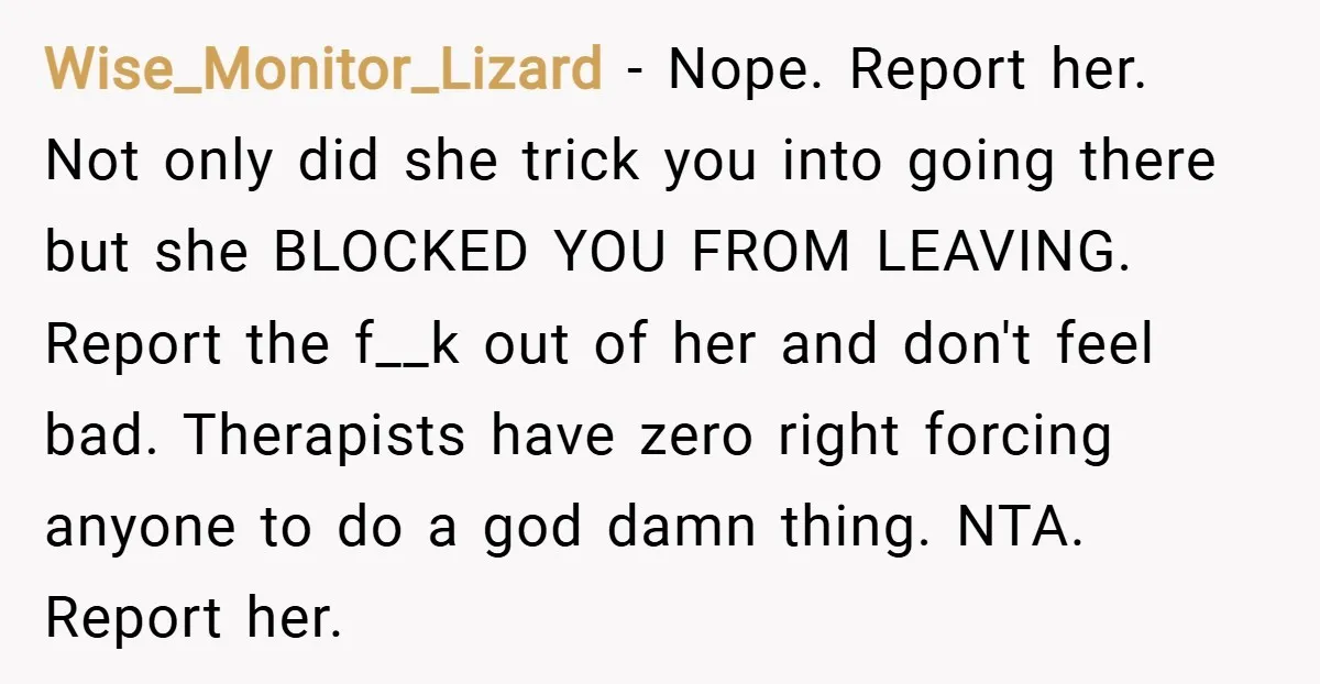Wise_Monitor_Lizard − Nope. Report her. Not only did she trick you into going there but she BLOCKED YOU FROM LEAVING. Report the f__k out of her and don't feel bad....