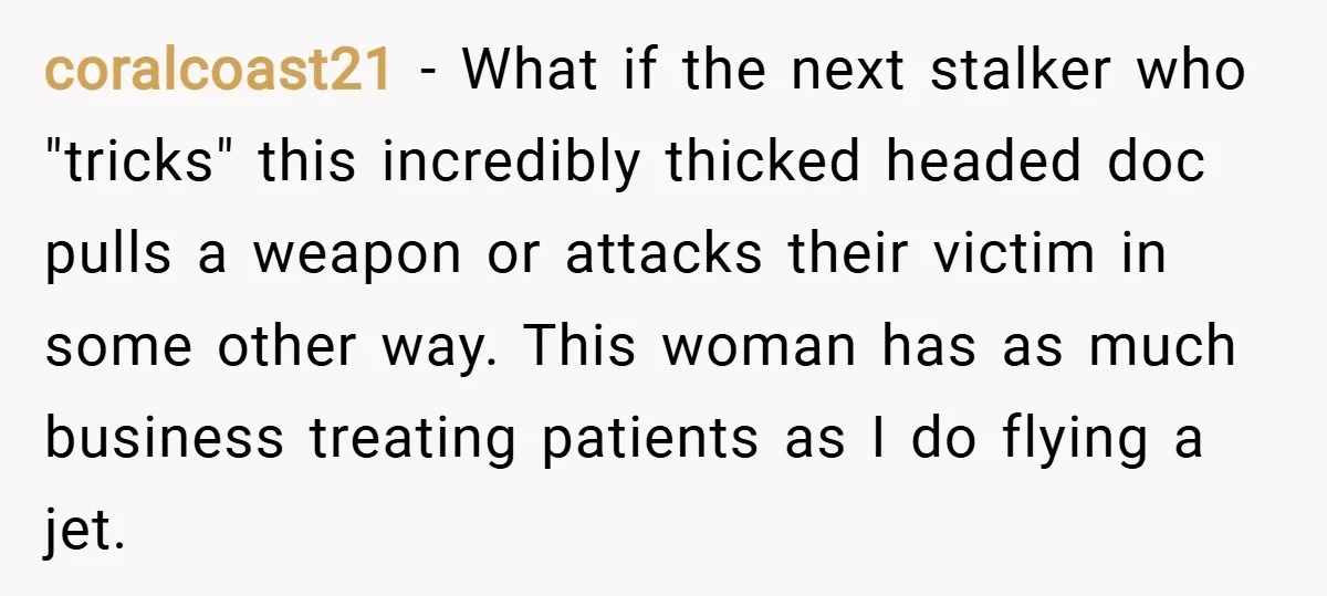 coralcoast21 − What if the next stalker who "tricks" this incredibly thicked headed doc pulls a weapon or attacks their victim in some other way. This woman has as much...