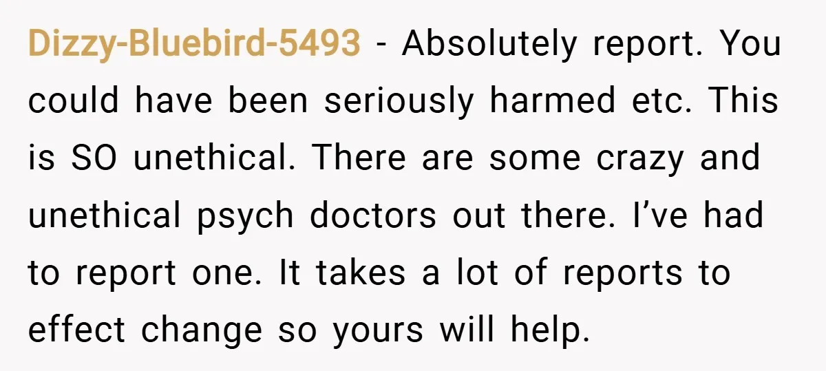 Dizzy-Bluebird-5493 − Absolutely report. You could have been seriously harmed etc. This is SO unethical. There are some crazy and unethical psych doctors out there. I’ve had to report one....