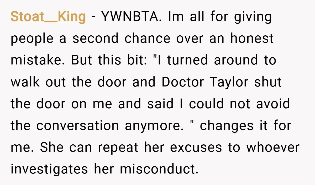 Stoat__King − YWNBTA. Im all for giving people a second chance over an honest mistake. But this bit: "I turned around to walk out the door and Doctor Taylor shut...