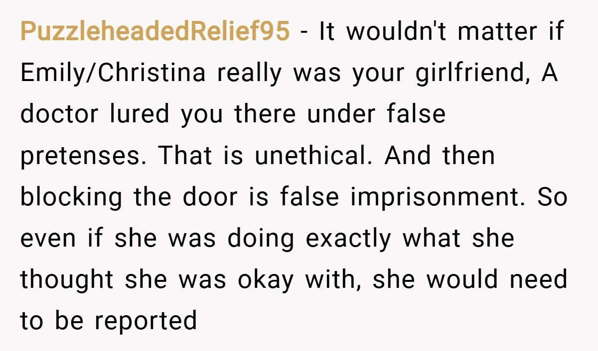 PuzzleheadedRelief95 − It wouldn't matter if Emily/Christina really was your girlfriend, A doctor lured you there under false pretenses. That is unethical. And then blocking the door is false imprisonment....