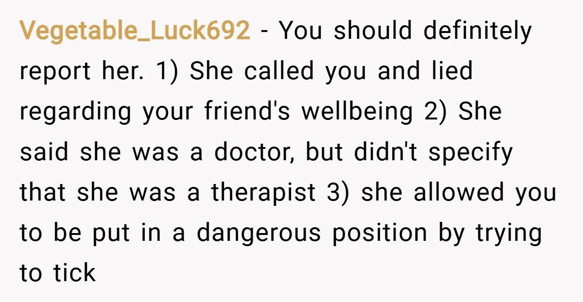 Vegetable_Luck692 − You should definitely report her. 1) She called you and lied regarding your friend's wellbeing 2) She said she was a doctor, but didn't specify that she was...