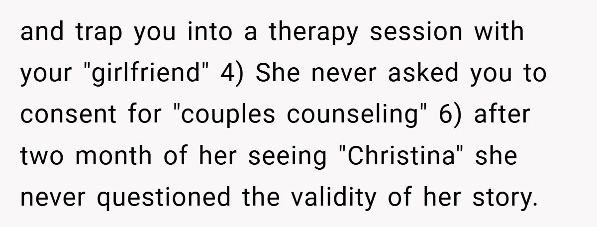 and trap you into a therapy session with your "girlfriend" 4) She never asked you to consent for "couples counseling" 6) after two month of her seeing "Christina" she never...
