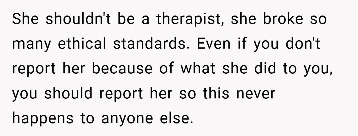 She shouldn't be a therapist, she broke so many ethical standards. Even if you don't report her because of what she did to you, you should report her so this...
