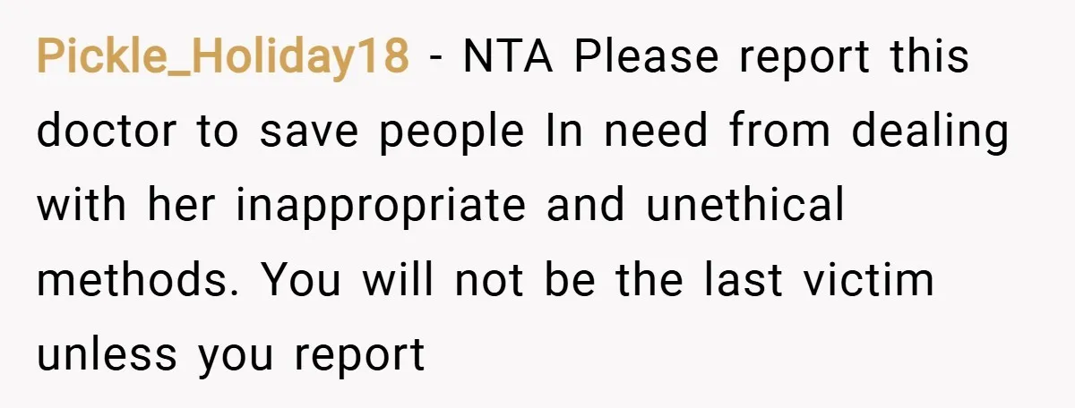 Pickle_Holiday18 − NTA Please report this doctor to save people In need from dealing with her inappropriate and unethical methods. You will not be the last victim unless you report