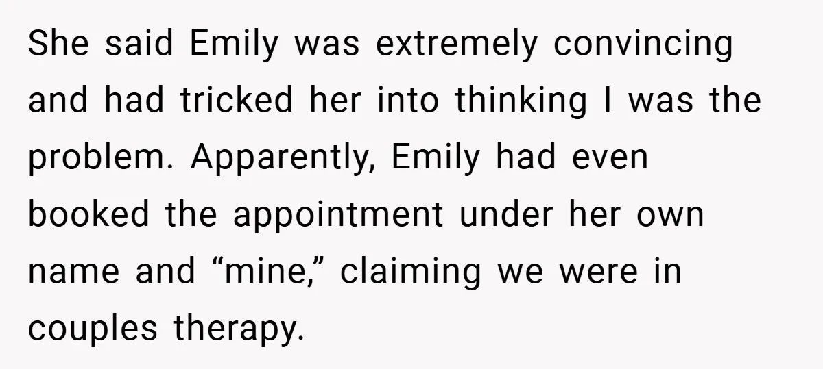 She said Emily was extremely convincing and had tricked her into thinking I was the problem. Apparently, Emily had even booked the appointment under her own name and “mine,” claiming...