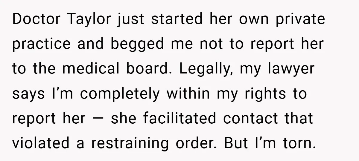 Doctor Taylor just started her own private practice and begged me not to report her to the medical board. Legally, my lawyer says I’m completely within my rights to report...