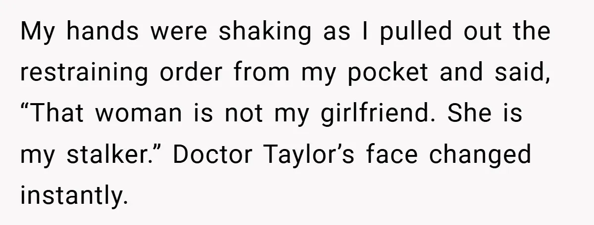 My hands were shaking as I pulled out the restraining order from my pocket and said, “That woman is not my girlfriend. She is my stalker.” Doctor Taylor’s face changed...