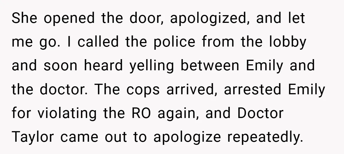 She opened the door, apologized, and let me go. I called the police from the lobby and soon heard yelling between Emily and the doctor. The cops arrived, arrested Emily...
