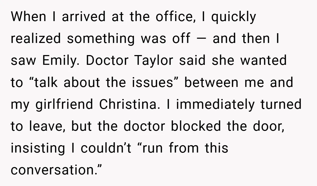 When I arrived at the office, I quickly realized something was off — and then I saw Emily. Doctor Taylor said she wanted to “talk about the issues” between me...