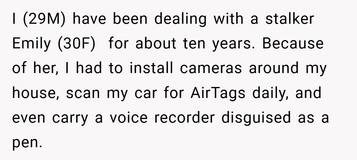 I (29M) have been dealing with a stalker Emily (30F) for about ten years. Because of her, I had to install cameras around my house, scan my car for AirTags...
