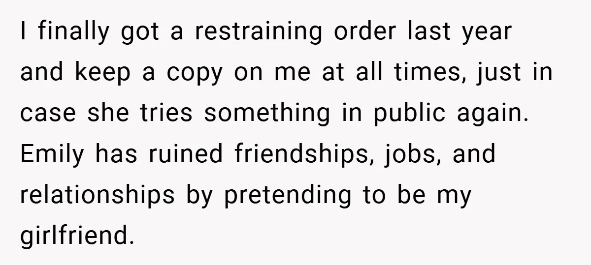 I finally got a restraining order last year and keep a copy on me at all times, just in case she tries something in public again. Emily has ruined friendships,...