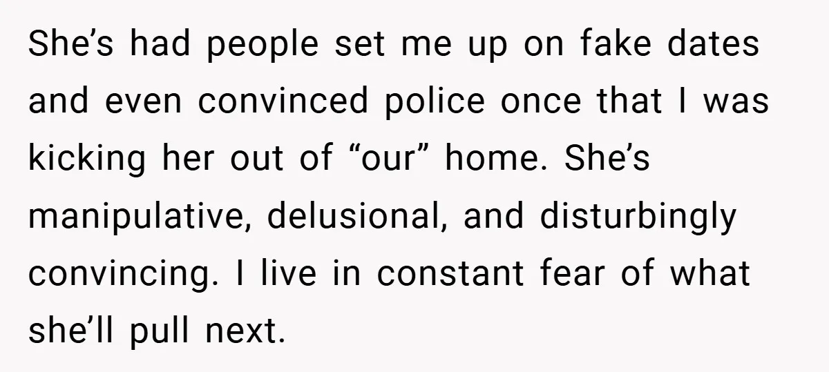 She’s had people set me up on fake dates and even convinced police once that I was kicking her out of “our” home. She’s manipulative, delusional, and disturbingly convincing. I...