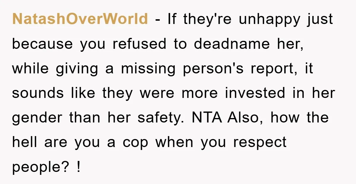 NatashOverWorld − If they're unhappy just because you refused to deadname her, while giving a missing person's report, it sounds like they were more invested in her gender than her...