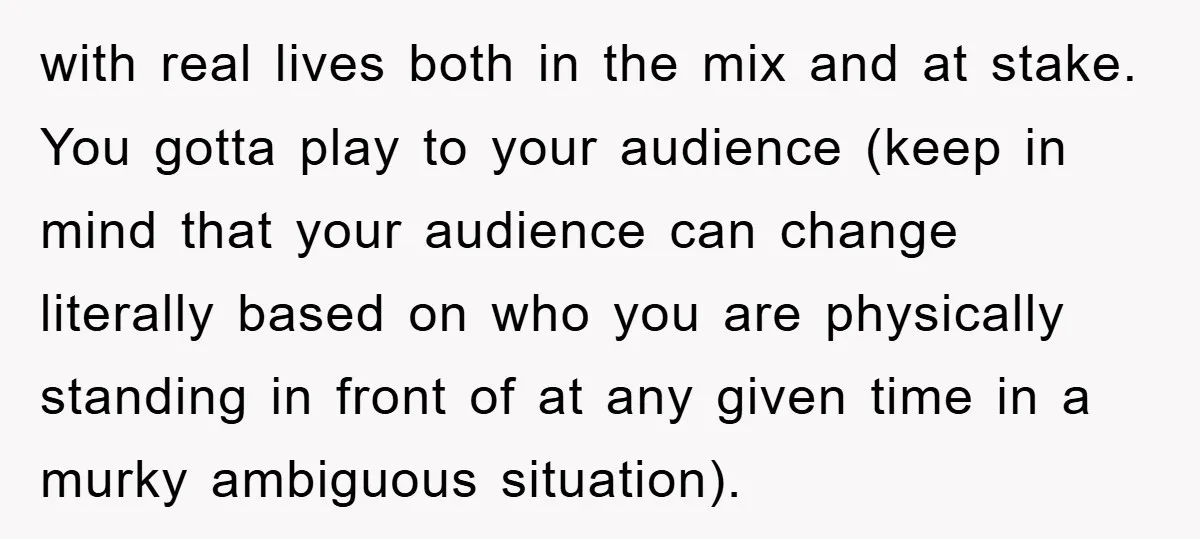with real lives both in the mix and at stake. You gotta play to your audience (keep in mind that your audience can change literally based on who you are...