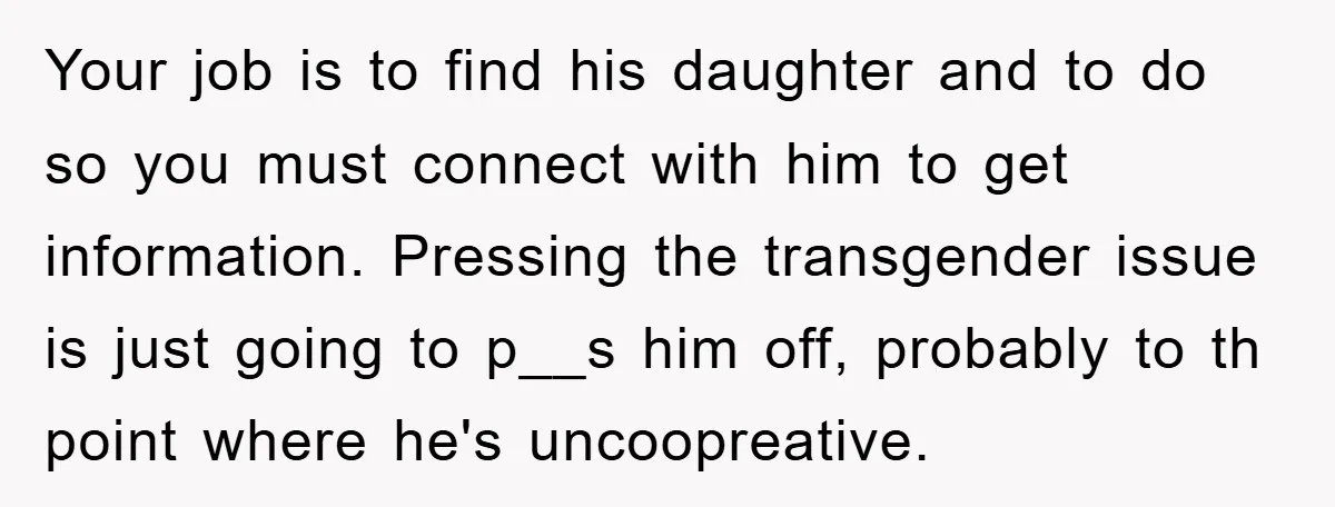 Your job is to find his daughter and to do so you must connect with him to get information. Pressing the transgender issue is just going to p__s him off,...