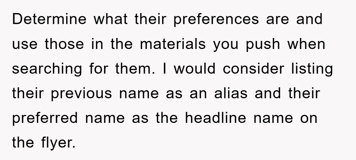 Determine what their preferences are and use those in the materials you push when searching for them. I would consider listing their previous name as an alias and their preferred...