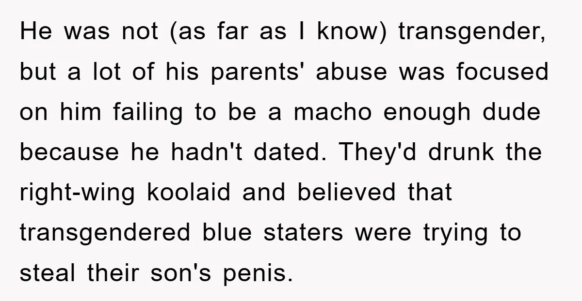 He was not (as far as I know) transgender, but a lot of his parents' abuse was focused on him failing to be a macho enough dude because he hadn't...